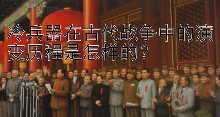 冷兵器在古代战争中的演变历程是怎样的？ 